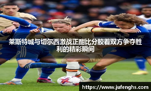 莱斯特城与切尔西激战正酣比分胶着双方争夺胜利的精彩瞬间